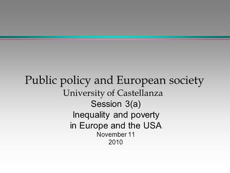 Public policy and European society University of Castellanza Session 3(a) Inequality and poverty in Europe and the USA November 11 2010.