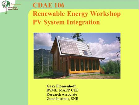 CDAE 106 Renewable Energy Workshop PV System Integration Gary Flomenhoft BSME, MAPP, CEE Research Associate Gund Institute, SNR.