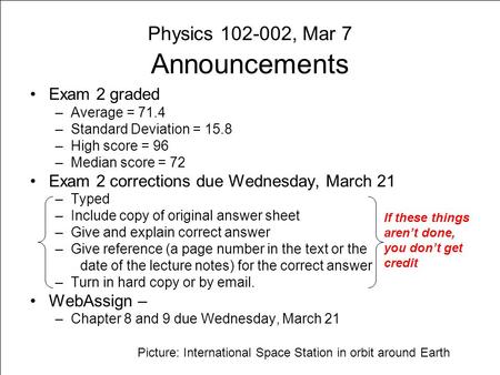 Physics 102-002, Mar 7 Announcements Exam 2 graded –Average = 71.4 –Standard Deviation = 15.8 –High score = 96 –Median score = 72 Exam 2 corrections due.