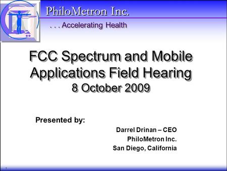 ... Accelerating Health PhiloMetron Inc. 1 FCC Spectrum and Mobile Applications Field Hearing 8 October 2009 Presented by: Darrel Drinan – CEO PhiloMetron.