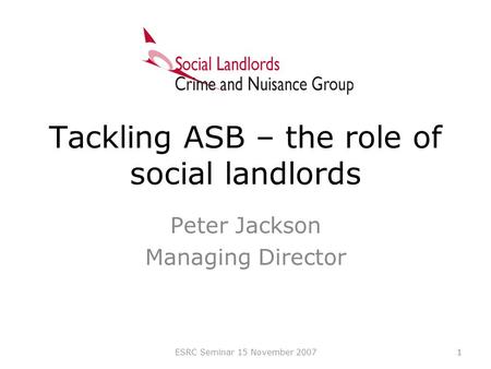 1 Tackling ASB – the role of social landlords Peter Jackson Managing Director 1ESRC Seminar 15 November 2007.