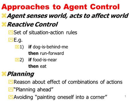 1 Approaches to Agent Control zAgent senses world, acts to affect world zReactive Control ySet of situation-action rules yE.g. x1) if dog-is-behind-me.