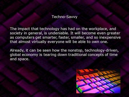 Techno-Savvy The impact that technology has had on the workplace, and society in general, is undeniable. It will become even greater as computers get smarter,