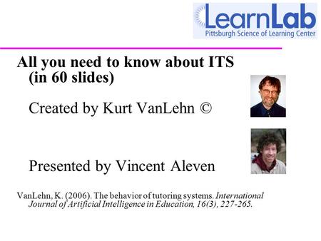 All you need to know about ITS (in 60 slides) Created by Kurt VanLehn © Presented by Vincent Aleven VanLehn, K. (2006). The behavior of tutoring systems.