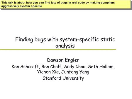 Finding bugs with system-specific static analysis Dawson Engler Ken Ashcraft, Ben Chelf, Andy Chou, Seth Hallem, Yichen Xie, Junfeng Yang Stanford University.