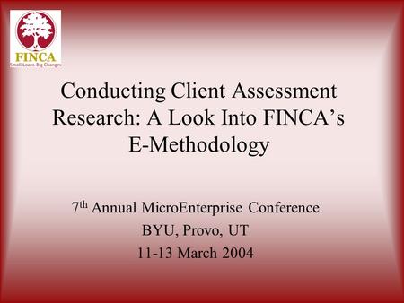 Conducting Client Assessment Research: A Look Into FINCA’s E-Methodology 7 th Annual MicroEnterprise Conference BYU, Provo, UT 11-13 March 2004.