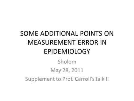 SOME ADDITIONAL POINTS ON MEASUREMENT ERROR IN EPIDEMIOLOGY Sholom May 28, 2011 Supplement to Prof. Carroll’s talk II.