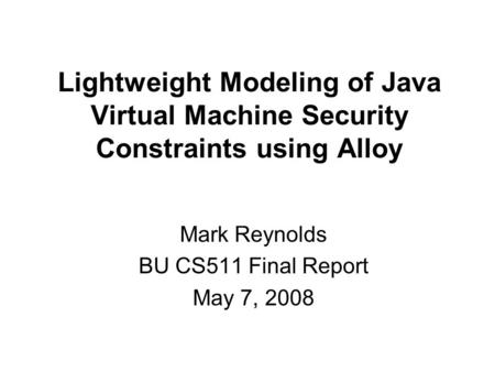 Lightweight Modeling of Java Virtual Machine Security Constraints using Alloy Mark Reynolds BU CS511 Final Report May 7, 2008.