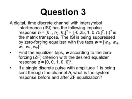Question 3 A digital, time discrete channel with intersymbol interference (ISI) has the following impulse response h = [h-1, h0, h1]T = [-0.25, 1, 0.75]T.