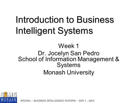 IMS3001 – BUSINESS INTELLIGENCE SYSTEMS – SEM 1, 2004 Introduction to Business Intelligent Systems Week 1 Dr. Jocelyn San Pedro School of Information Management.