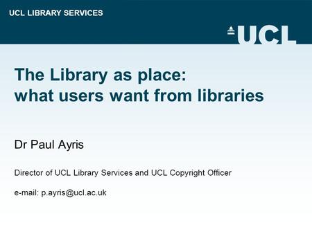 UCL LIBRARY SERVICES The Library as place: what users want from libraries Dr Paul Ayris Director of UCL Library Services and UCL Copyright Officer e-mail: