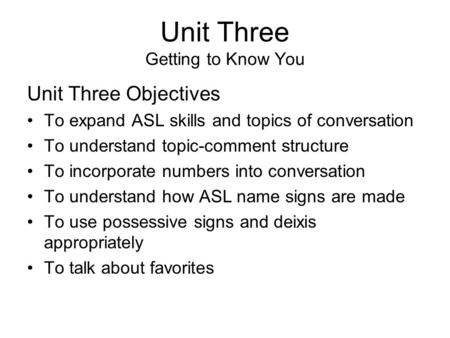 Unit Three Getting to Know You Unit Three Objectives To expand ASL skills and topics of conversation To understand topic-comment structure To incorporate.