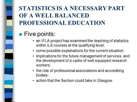 STATISTICS IS A NECESSARY PART OF A WELL BALANCED PROFESSIONAL EDUCATION n Five points: an IFLA project has examined the teaching of statistics within.