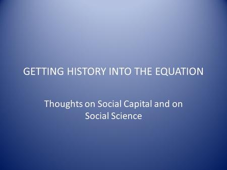 GETTING HISTORY INTO THE EQUATION Thoughts on Social Capital and on Social Science.