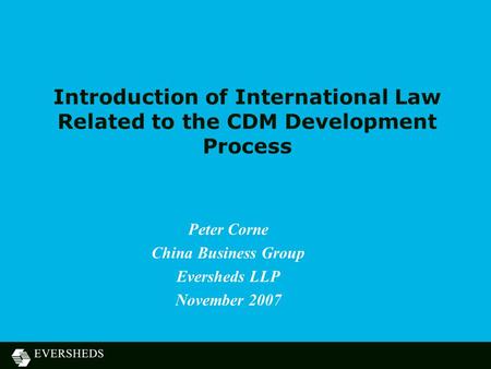 Introduction of International Law Related to the CDM Development Process Peter Corne China Business Group Eversheds LLP November 2007.