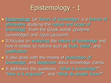 Epistemology - 1 Epistemology (or theory of knowledge) is a branch of philosophy studying the nature and scope of knowledge. From the Greek words episteme.