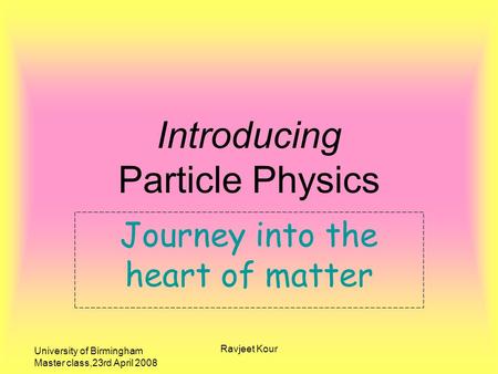 University of Birmingham Master class,23rd April 2008 Ravjeet Kour Journey into the heart of matter Introducing Particle Physics.