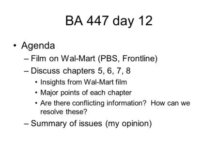 BA 447 day 12 Agenda –Film on Wal-Mart (PBS, Frontline) –Discuss chapters 5, 6, 7, 8 Insights from Wal-Mart film Major points of each chapter Are there.
