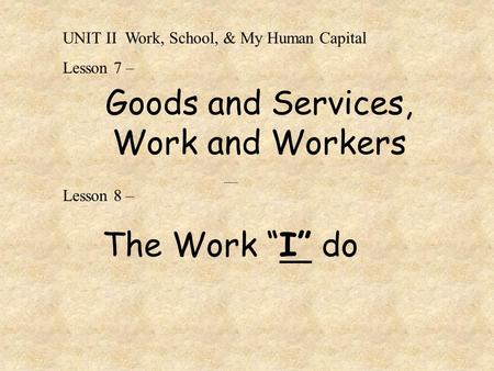 Goods and Services, Work and Workers ------- Lesson 8 – The Work “I” do UNIT II Work, School, & My Human Capital Lesson 7 –