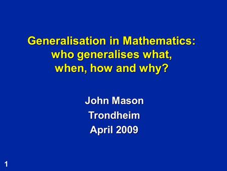 Generalisation in Mathematics: who generalises what, when, how and why? John Mason Trondheim April 2009.