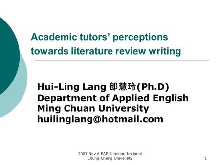 2007 Nov 6 EAP Seminar, National Chung-Cheng University1 Academic tutors’ perceptions towards literature review writing Hui-Ling Lang 郎慧玲 (Ph.D) Department.