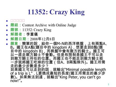 1 11352: Crazy King ★★★☆☆ 題組： Contest Archive with Online Judge 題號： 11352: Crazy King 解題者：李重儀 解題日期： 2008 年 12 月 8 日 題意：簡單的說，給你一個 M × N 的西洋棋盤，上有兩點 A 、 B.