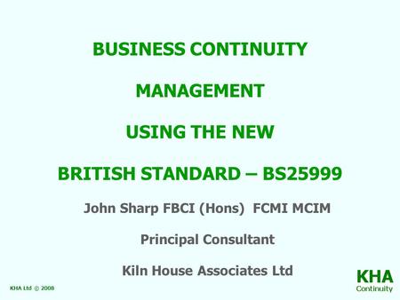 BUSINESS CONTINUITY MANAGEMENT USING THE NEW BRITISH STANDARD – BS25999 John Sharp FBCI (Hons) FCMI MCIM Principal Consultant Kiln House Associates Ltd.
