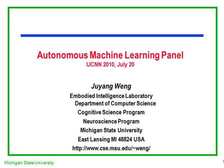 Michigan State University 1 Autonomous Machine Learning Panel IJCNN 2010, July 20 Juyang Weng Embodied Intelligence Laboratory Department of Computer Science.