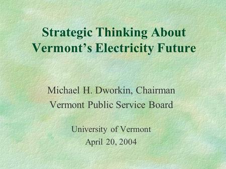 Strategic Thinking About Vermont’s Electricity Future Michael H. Dworkin, Chairman Vermont Public Service Board University of Vermont April 20, 2004.