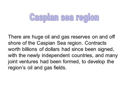 There are huge oil and gas reserves on and off shore of the Caspian Sea region. Contracts worth billions of dollars had since been signed, with the newly.