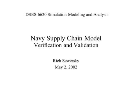 Navy Supply Chain Model Verification and Validation Rich Sewersky May 2, 2002 DSES-6620 Simulation Modeling and Analysis.
