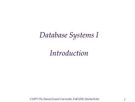 CMPT 354, Simon Fraser University, Fall 2008, Martin Ester 1 Database Systems I Introduction.