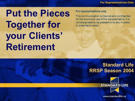 For Representatives Only 1 Put the Pieces Together for your Clients’ Retirement Standard Life RRSP Season 2004 For representatives only This communication.