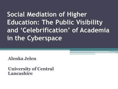 Social Mediation of Higher Education: The Public Visibility and ‘Celebrification’ of Academia in the Cyberspace Alenka Jelen University of Central Lancashire.