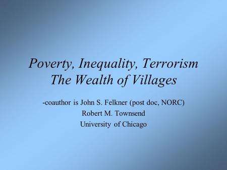 Poverty, Inequality, Terrorism The Wealth of Villages -coauthor is John S. Felkner (post doc, NORC) Robert M. Townsend University of Chicago.