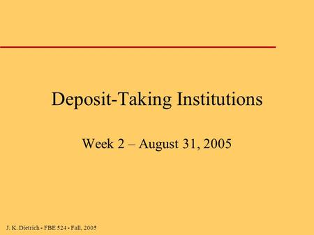 J. K. Dietrich - FBE 524 - Fall, 2005 Deposit-Taking Institutions Week 2 – August 31, 2005.