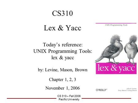 CS 310 – Fall 2006 Pacific University CS310 Lex & Yacc Today’s reference: UNIX Programming Tools: lex & yacc by: Levine, Mason, Brown Chapter 1, 2, 3 November.