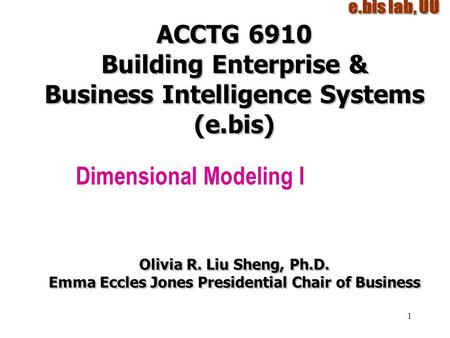 1 ACCTG 6910 Building Enterprise & Business Intelligence Systems (e.bis) Dimensional Modeling I Olivia R. Liu Sheng, Ph.D. Emma Eccles Jones Presidential.