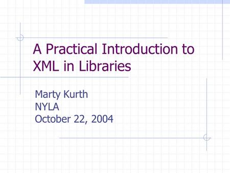 A Practical Introduction to XML in Libraries Marty Kurth NYLA October 22, 2004.
