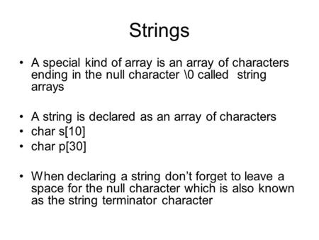 Strings A special kind of array is an array of characters ending in the null character \0 called string arrays A string is declared as an array of characters.