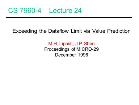 CS 7960-4 Lecture 24 Exceeding the Dataflow Limit via Value Prediction M.H. Lipasti, J.P. Shen Proceedings of MICRO-29 December 1996.