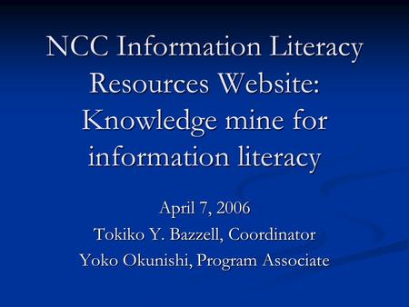 NCC Information Literacy Resources Website: Knowledge mine for information literacy April 7, 2006 Tokiko Y. Bazzell, Coordinator Yoko Okunishi, Program.