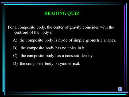 READING QUIZ For a composite body, the center of gravity coincides with the centroid of the body if A) the composite body is made of simple geometric shapes.