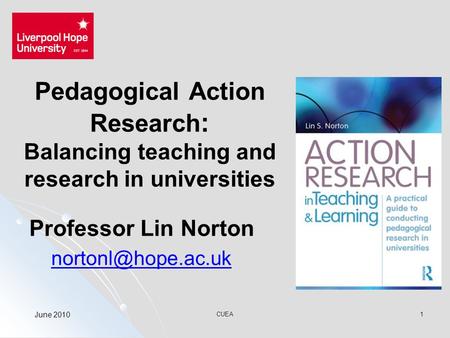 CUEA1 Pedagogical Action Research : Balancing teaching and research in universities Professor Lin Norton June 2010.
