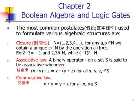 1 Chapter 2 Boolean Algebra and Logic Gates The most common postulates ( 假設 ; 基本條件 ) used to formulate various algebraic structures are: 1. Closure ( 封閉性.