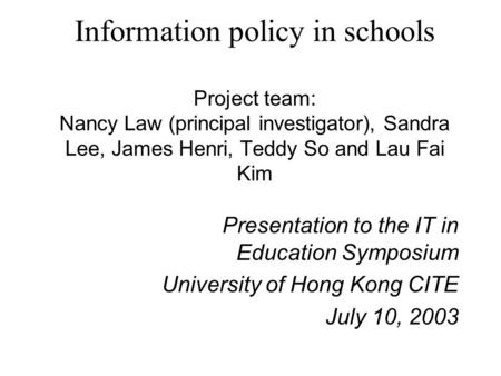 Information policy in schools Project team: Nancy Law (principal investigator), Sandra Lee, James Henri, Teddy So and Lau Fai Kim Presentation to the IT.