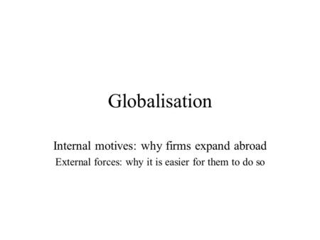 Globalisation Internal motives: why firms expand abroad External forces: why it is easier for them to do so.