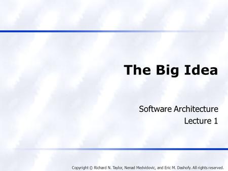 Copyright © Richard N. Taylor, Nenad Medvidovic, and Eric M. Dashofy. All rights reserved. The Big Idea Software Architecture Lecture 1.