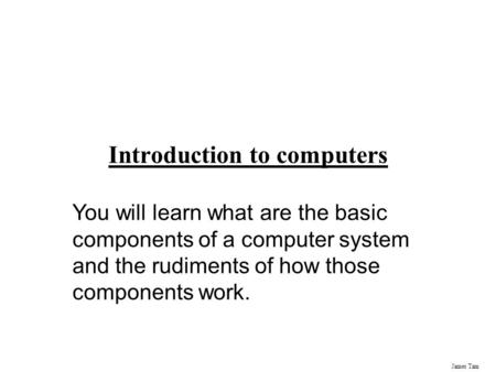 James Tam Introduction to computers You will learn what are the basic components of a computer system and the rudiments of how those components work.
