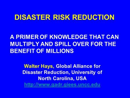 DISASTER RISK REDUCTION A PRIMER OF KNOWLEDGE THAT CAN MULTIPLY AND SPILL OVER FOR THE BENEFIT OF MILLIONS Walter Hays, Global Alliance for Disaster Reduction,